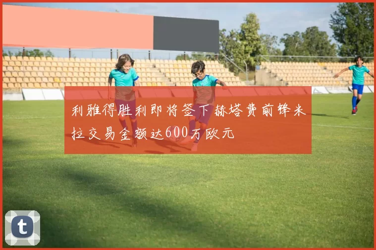 利雅得胜利即将签下赫塔费前锋米拉交易金额达600万欧元
