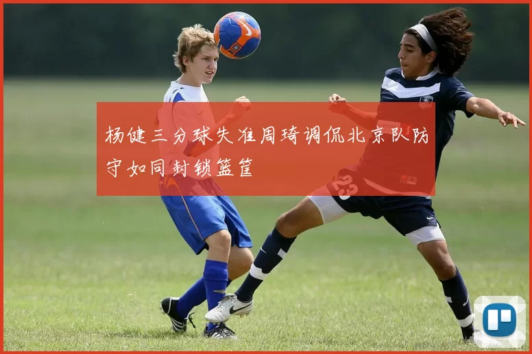 杨健三分球失准周琦调侃北京队防守如同封锁篮筐